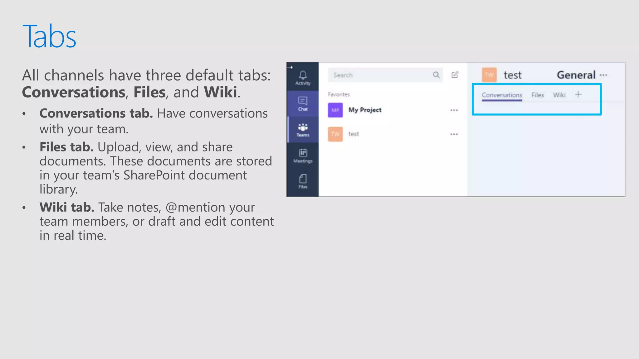All channels have three default tabs:
Conversations, Files, and Wiki.
• Conversations tab. Have conversations
with your team.
• Files tab. Upload, view, and share
documents. These documents are stored
in your team’s SharePoint document
library.
• Wiki tab. Take notes, @mention your
team members, or draft and edit content
in real time.
Tabs
 