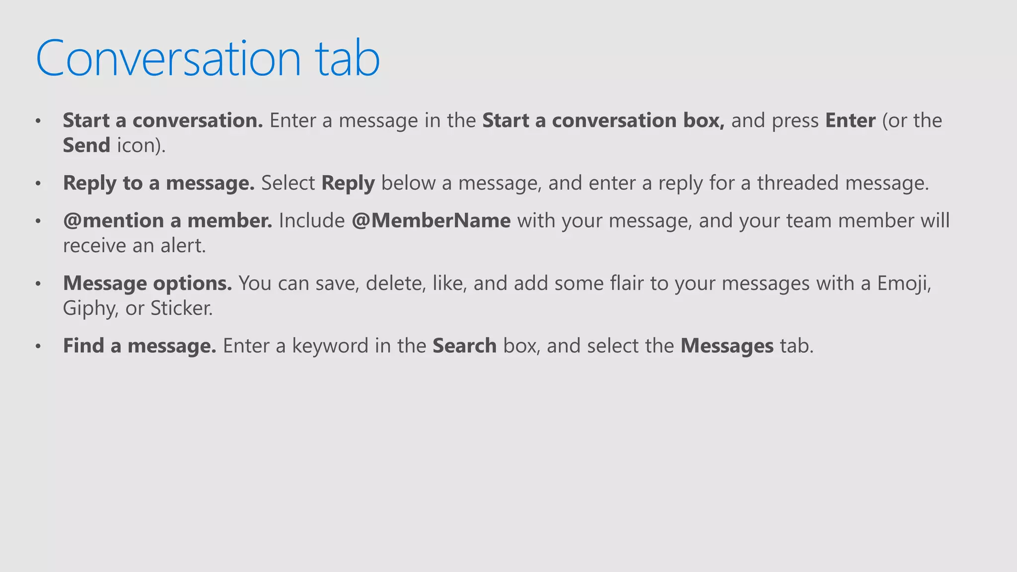 • Start a conversation. Enter a message in the Start a conversation box, and press Enter (or the
Send icon).
• Reply to a message. Select Reply below a message, and enter a reply for a threaded message.
• @mention a member. Include @MemberName with your message, and your team member will
receive an alert.
• Message options. You can save, delete, like, and add some flair to your messages with a Emoji,
Giphy, or Sticker.
• Find a message. Enter a keyword in the Search box, and select the Messages tab.
Conversation tab
 