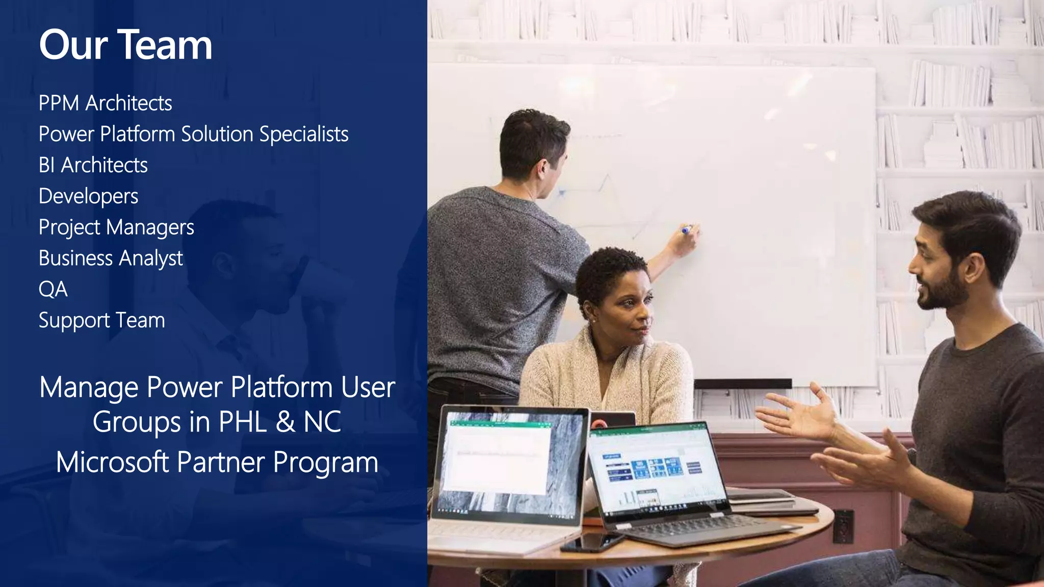 Our Team
PPM Architects
Power Platform Solution Specialists
BI Architects
Developers
Project Managers
Business Analyst
QA
Support Team
Manage Power Platform User
Groups in PHL & NC
Microsoft Partner Program
 