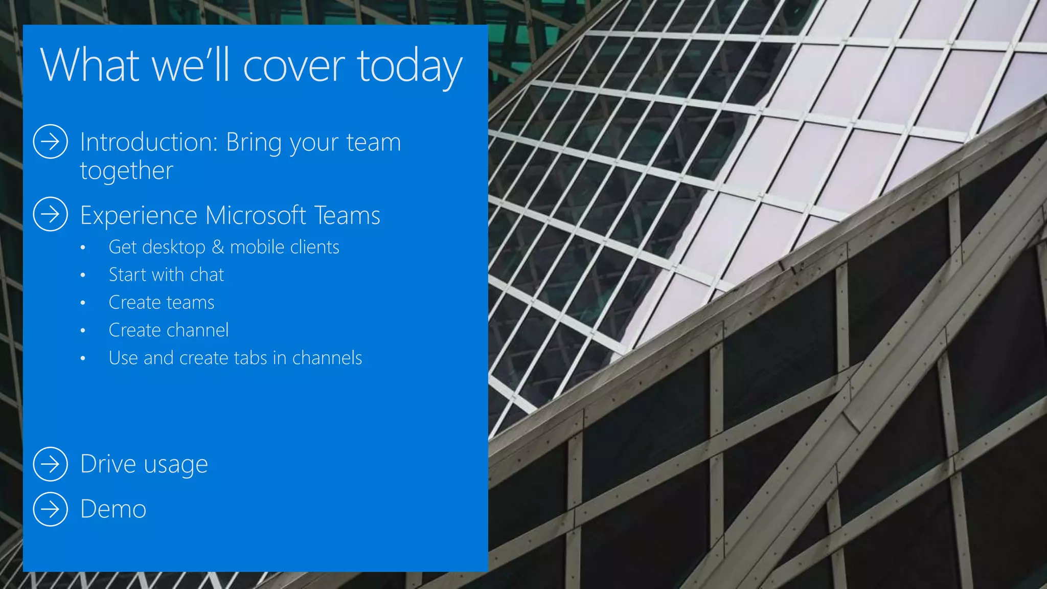 What we’ll cover today
Introduction: Bring your team
together
Experience Microsoft Teams
• Get desktop & mobile clients
• Start with chat
• Create teams
• Create channel
• Use and create tabs in channels
Drive usage
Demo
 