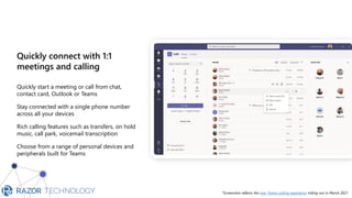 Quickly connect with 1:1
meetings and calling
Quickly start a meeting or call from chat,
contact card, Outlook or Teams
Stay connected with a single phone number
across all your devices
Rich calling features such as transfers, on hold
music, call park, voicemail transcription
Choose from a range of personal devices and
peripherals built for Teams
Hi please call me back whe…
When are y
*Screenshot reflects the new Teams calling experience rolling out in March 2021
 