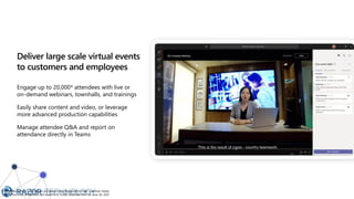 Deliver large scale virtual events
to customers and employees
Engage up to 20,000* attendees with live or
on-demand webinars, townhalls, and trainings
Easily share content and video, or leverage
more advanced production capabilities
Manage attendee Q&A and report on
attendance directly in Teams
* Attendee limits for broadcast are temporarily increased to meet customer needs
during this time. Broadcasts will revert to a 10,000 attendee limit on June 30, 2021.
 