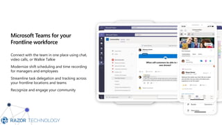 Microsoft Teams for your
Frontline workforce
Connect with the team in one place using chat,
video calls, or Walkie Talkie
Modernize shift scheduling and time recording
for managers and employees
Streamline task delegation and tracking across
your frontline locations and teams
Recognize and engage your community
 