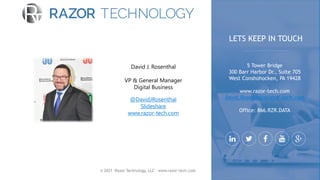 © 2021 Razor Technology, LLC www.razor-tech.com
David J. Rosenthal
VP & General Manager
Digital Business
@DavidJRosenthal
Slideshare
www.razor-tech.com
5 Tower Bridge
300 Barr Harbor Dr., Suite 705
West Conshohocken, PA 19428
www.razor-tech.com
David.Rosenthal@razor-tech.com
Office: 866.RZR.DATA
LETS KEEP IN TOUCH
 