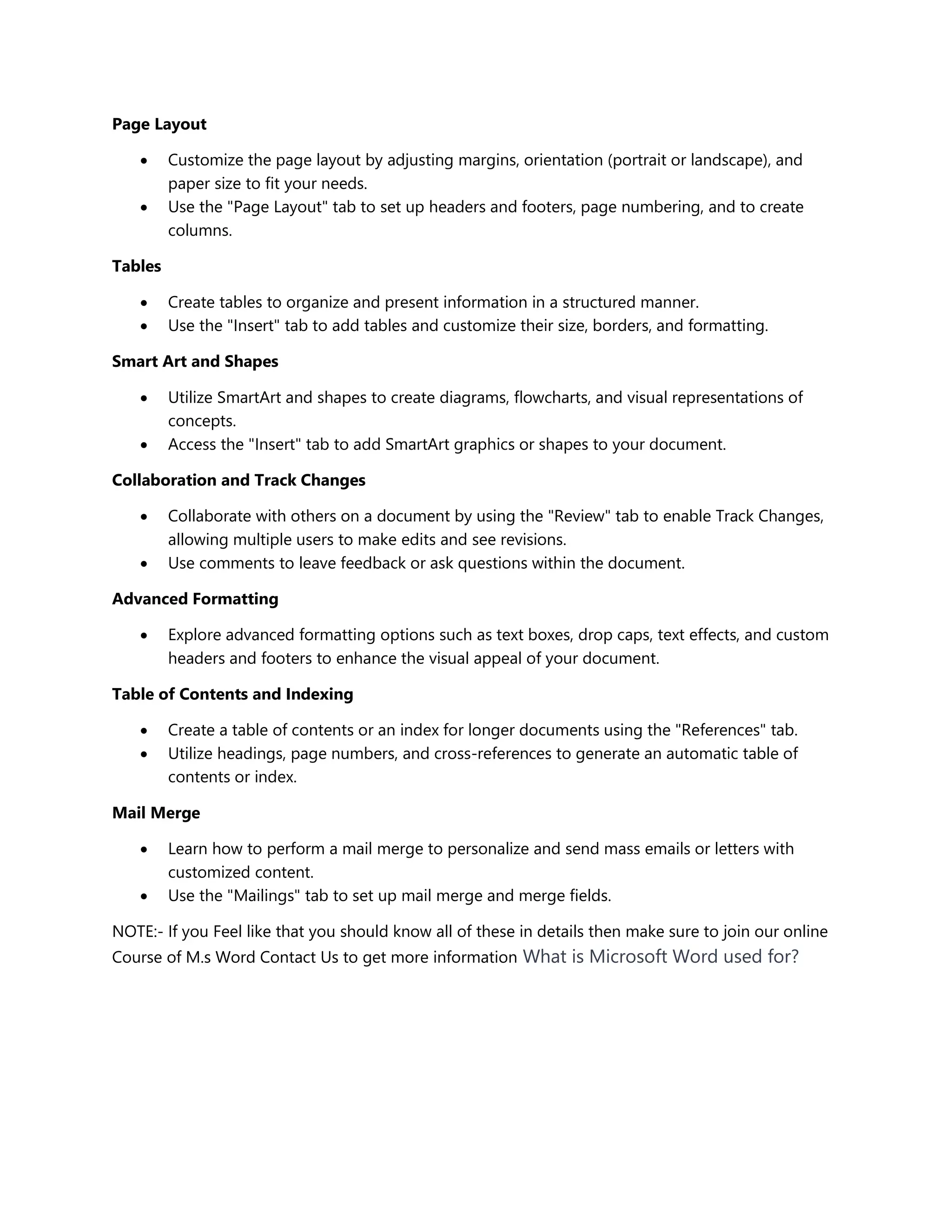 Page Layout
 Customize the page layout by adjusting margins, orientation (portrait or landscape), and
paper size to fit your needs.
 Use the "Page Layout" tab to set up headers and footers, page numbering, and to create
columns.
Tables
 Create tables to organize and present information in a structured manner.
 Use the "Insert" tab to add tables and customize their size, borders, and formatting.
Smart Art and Shapes
 Utilize SmartArt and shapes to create diagrams, flowcharts, and visual representations of
concepts.
 Access the "Insert" tab to add SmartArt graphics or shapes to your document.
Collaboration and Track Changes
 Collaborate with others on a document by using the "Review" tab to enable Track Changes,
allowing multiple users to make edits and see revisions.
 Use comments to leave feedback or ask questions within the document.
Advanced Formatting
 Explore advanced formatting options such as text boxes, drop caps, text effects, and custom
headers and footers to enhance the visual appeal of your document.
Table of Contents and Indexing
 Create a table of contents or an index for longer documents using the "References" tab.
 Utilize headings, page numbers, and cross-references to generate an automatic table of
contents or index.
Mail Merge
 Learn how to perform a mail merge to personalize and send mass emails or letters with
customized content.
 Use the "Mailings" tab to set up mail merge and merge fields.
NOTE:- If you Feel like that you should know all of these in details then make sure to join our online
Course of M.s Word Contact Us to get more information What is Microsoft Word used for?
 