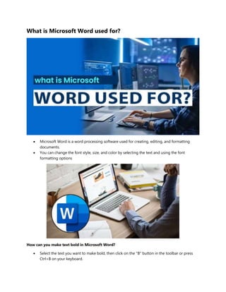 What is Microsoft Word used for?
 Microsoft Word is a word processing software used for creating, editing, and formatting
documents.
 You can change the font style, size, and color by selecting the text and using the font
formatting options
How can you make text bold in Microsoft Word?
 Select the text you want to make bold, then click on the "B" button in the toolbar or press
Ctrl+B on your keyboard.
 