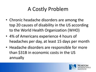 A Costly Problem
• Chronic headache disorders are among the
  top 20 causes of disability in the US according
  to the World Health Organization (WHO)
• 4% of Americans experience 4 hours of
  headaches per day, at least 15 days per month
• Headache disorders are responsible for more
  than $31B in economic costs in the US
  annually
 