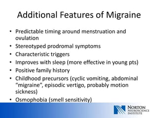 Additional Features of Migraine
• Predictable timing around menstruation and
  ovulation
• Stereotyped prodromal symptoms
• Characteristic triggers
• Improves with sleep (more effective in young pts)
• Positive family history
• Childhood precursors (cyclic vomiting, abdominal
  “migraine”, episodic vertigo, probably motion
  sickness)
• Osmophobia (smell sensitivity)
 