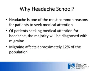 Why Headache School?
• Headache is one of the most common reasons
  for patients to seek medical attention
• Of patients seeking medical attention for
  headache, the majority will be diagnosed with
  migraine
• Migraine affects approximately 12% of the
  population
 