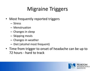 Migraine Triggers
• Most frequently reported triggers
   –   Stress
   –   Menstruation
   –   Changes in sleep
   –   Skipping meals
   –   Changes in weather
   –   Diet (alcohol most frequent)
• Time from trigger to onset of headache can be up to
  72 hours - hard to track
 