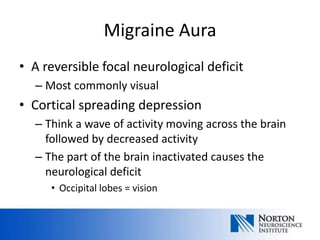 Migraine Aura
• A reversible focal neurological deficit
  – Most commonly visual
• Cortical spreading depression
  – Think a wave of activity moving across the brain
    followed by decreased activity
  – The part of the brain inactivated causes the
    neurological deficit
     • Occipital lobes = vision
 