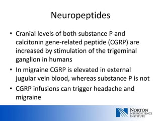 Neuropeptides
• Cranial levels of both substance P and
  calcitonin gene-related peptide (CGRP) are
  increased by stimulation of the trigeminal
  ganglion in humans
• In migraine CGRP is elevated in external
  jugular vein blood, whereas substance P is not
• CGRP infusions can trigger headache and
  migraine
 