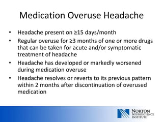 Medication Overuse Headache
•   Headache present on ≥15 days/month
•   Regular overuse for ≥3 months of one or more drugs
    that can be taken for acute and/or symptomatic
    treatment of headache
•   Headache has developed or markedly worsened
    during medication overuse
•   Headache resolves or reverts to its previous pattern
    within 2 months after discontinuation of overused
    medication
 