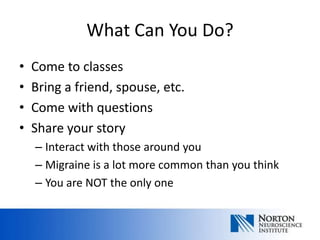 What Can You Do?
•   Come to classes
•   Bring a friend, spouse, etc.
•   Come with questions
•   Share your story
    – Interact with those around you
    – Migraine is a lot more common than you think
    – You are NOT the only one
 