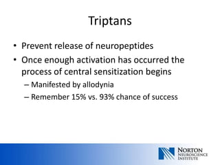 Triptans
• Prevent release of neuropeptides
• Once enough activation has occurred the
  process of central sensitization begins
  – Manifested by allodynia
  – Remember 15% vs. 93% chance of success
 