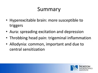 Summary
• Hyperexcitable brain: more susceptible to
  triggers
• Aura: spreading excitation and depression
• Throbbing head pain: trigeminal inflammation
• Allodynia: common, important and due to
  central sensitization
 