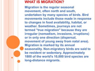 WHAT IS MIGRATION?
Migration is the regular seasonal
movement, often north and south,
undertaken by many species of birds. Bird
movements include those made in response
to changes in food availability, habitat, or
weather. Sometimes, journeys are not
termed "true migration" because they are
irregular (nomadism, invasions, irruptions)
or in only one direction (dispersal,
movement of young away from natal area).
Migration is marked by its annual
seasonality. Non-migratory birds are said to
be resident or sedentary. Approximately
1800 of the world's 10,000 bird species are
long-distance migrants.

 