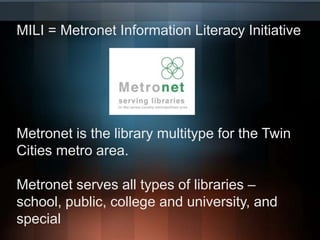 MILI = Metronet Information Literacy InitiativeMetronet is the library multitype for the Twin Cities metro area.Metronet serves all types of libraries – school, public, college and university, and special
