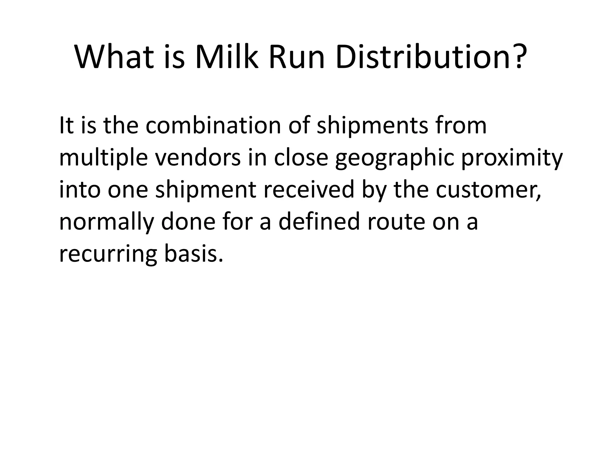 What is Milk Run Distribution?
It is the combination of shipments from
multiple vendors in close geographic proximity
into one shipment received by the customer,
normally done for a defined route on a
recurring basis.
 