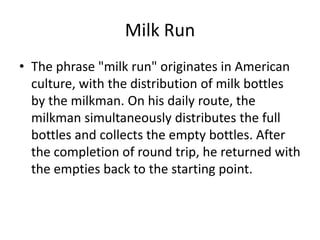 Milk Run
• The phrase "milk run" originates in American
  culture, with the distribution of milk bottles
  by the milkman. On his daily route, the
  milkman simultaneously distributes the full
  bottles and collects the empty bottles. After
  the completion of round trip, he returned with
  the empties back to the starting point.
 