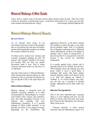 Mineral Makeup-A Mini Guide
I have tried to collect some of the best articles about mineral make up here. They have been
written by specialists or professional users. I read them and learned a lot. I hope you can take
some minutes and read them too. Enjoy!                       Lena George, Mineral Makeup Fan




Mineral Makeup-Natural Beauty
By Lynn Starner

As we become more aware of our                     application. However, it still allows natural
environment and more aware of the products         skin radiance to show through, so you don't
that we are putting into and onto our bodies,      get the dreaded "mask" look. It is typically
natural and homeopathic products are taking        free of fragrance and preservatives. Minerals
the cosmetic industry by storm.                    cannot feed bacteria, so there is no danger of
                                                   spoilage, thus it needs no preservatives. It
It's likely you've noticed new skincare and        does not go bad. It is very good for oily skin
cosmetic companies popping up with "all            because it has several oil- absorbing
natural" and "organic" products. Of course,        components.
just because they say they are, doesn't
necessarily make it true. That is where            It is usually applied with a brush, and is
consumer education comes in, and why it is         typically shown to be "buffed" into the skin.
so important.                                      This technique forces the makeup into your
                                                   pores, which is never a good thing. A
The title of this article is "Mineral Makeup".     technique that works with better quality
After learning what mineral makeup is, what        mineral makeup (which we'll discuss later)
products go into it, and what its benefits are,    is to "dust" the makeup on, instead of
you can decide if this is the right choice for     "buffing" it. If a brush irritates your skin,
you.                                               you can also use a non-latex or flocked
                                                   sponge. Application can be done either wet
What Is Mineral Makeup?                            or dry.

Mineral makeup is designed from all                What Are The Ingredients?
naturally occurring products. It is often
recommended by dermatologists to women             This is the most important part. Learning
with sensitive skin, rosacea, post operative,      what is in your makeup will give you the
laser and other procedures because of its          ability to choose what will meet your needs
intrinsic   skin    soothing    and     anti-      best. These are the ingredients you will most
inflammatory properties. It is a powder            likely come across.
makeup of finely milled minerals. It can
provide very sheer or very opaque coverage,        · Titanium Dioxide- A white natural
depending on the formulation and                   sunscreen and anti-inflammatory agent. It is
 