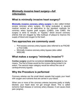 Minimally invasive heart surgery—full
information.

What is minimally invasive heart surgery?
Minimally invasive coronary artery surgery is also called limited
access coronary artery surgery. It's being evaluated in several
medical centers as an alternative to the standard methods for
coronary artery bypass graft surgery (CABG). Like CABG, the
surgery is done to reroute, or "bypass," blood around coronary
arteries that are clogged by fatty buildups of plaque to improve the
supply of blood and oxygen to the heart.

Two approaches are commonly used:
  •   Port-access coronary artery bypass (also referred to as PACAB
      or Port CAB)
  •   Minimally invasive coronary artery bypass (also called
      MIDCAB)

What makes a surgery "minimally invasive"?
Cardiac surgery would be considered minimally invasive by two
means. The first of these would be the incision being limited in its
extent. The second major category would be without the use of
cardiopulmonary bypass.

Why the Procedure is performed
Coronary arteries are the small blood vessels that supply your heart
with oxygen and nutrients that are carried in your blood.

When one or more of the coronary arteries becomes partly or totally
blocked, your heart does not get enough blood. This is called
ischemic heart disease or coronary artery disease. It can cause chest
pain (angina).
 