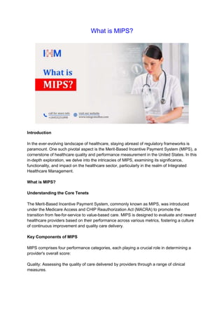What is MIPS?
Introduction
In the ever-evolving landscape of healthcare, staying abreast of regulatory frameworks is
paramount. One such pivotal aspect is the Merit-Based Incentive Payment System (MIPS), a
cornerstone of healthcare quality and performance measurement in the United States. In this
in-depth exploration, we delve into the intricacies of MIPS, examining its significance,
functionality, and impact on the healthcare sector, particularly in the realm of Integrated
Healthcare Management.
What is MIPS?
Understanding the Core Tenets
The Merit-Based Incentive Payment System, commonly known as MIPS, was introduced
under the Medicare Access and CHIP Reauthorization Act (MACRA) to promote the
transition from fee-for-service to value-based care. MIPS is designed to evaluate and reward
healthcare providers based on their performance across various metrics, fostering a culture
of continuous improvement and quality care delivery.
Key Components of MIPS
MIPS comprises four performance categories, each playing a crucial role in determining a
provider's overall score:
Quality: Assessing the quality of care delivered by providers through a range of clinical
measures.
 