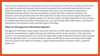 Have you ever understood the importance of reports in any business? If not, let us quickly summarize for
you! Reports analyse the company’s performance to pinpoint the problematic areas and look for new
expansion prospects. But if you think the education sector does not need reports or apparently a
dedicated reporting software, then you are getting it wrong! Like other corporate businesses, the
education sector too primarily thirsts for MIS report that can keep track of various aspects like student
achievements, attendance, academic grades, etc. Decision-makers are highly dependent on these reports
to establish new policies and alter the existing ones. Let us go through what is MIS reports, how they are
important for the education sector, and their types in this blog!
What are Management Information Reports?
Management Information report system commonly referred to as MIS report seamlessly consolidates and
represents comprehensive insights covering each and every section of your business. In the education
sector, it’s an encompassing term for a bunch of reports that enable institutional functions to be analysed.
With the right MIS system, it is easy for decision-makers to effortlessly access and analyse vital insights
from any corner of the world. For example, a report containing student enrolment, exams, academic
grades, etc.
 