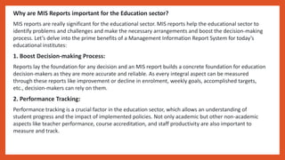 Why are MIS Reports important for the Education sector?
MIS reports are really significant for the educational sector. MIS reports help the educational sector to
identify problems and challenges and make the necessary arrangements and boost the decision-making
process. Let’s delve into the prime benefits of a Management Information Report System for today’s
educational institutes:
1. Boost Decision-making Process:
Reports lay the foundation for any decision and an MIS report builds a concrete foundation for education
decision-makers as they are more accurate and reliable. As every integral aspect can be measured
through these reports like improvement or decline in enrolment, weekly goals, accomplished targets,
etc., decision-makers can rely on them.
2. Performance Tracking:
Performance tracking is a crucial factor in the education sector, which allows an understanding of
student progress and the impact of implemented policies. Not only academic but other non-academic
aspects like teacher performance, course accreditation, and staff productivity are also important to
measure and track.
 
