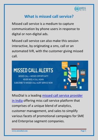 www.missdial.com Page 1
What is missed call service?
Missed call service is a medium to capture
communication by phone users in response to
digital or non-digital ads.
Missed call service can also make this session
interactive, by originating a sms, call or an
automated IVR, with the customer giving missed
call.
MissDial is a leading missed call service provider
in India offering miss call service platform that
comprises of a unique blend of analytics,
customer management, and sales to simplify
various facets of promotional campaigns for SME
and Enterprise segment companies.
 