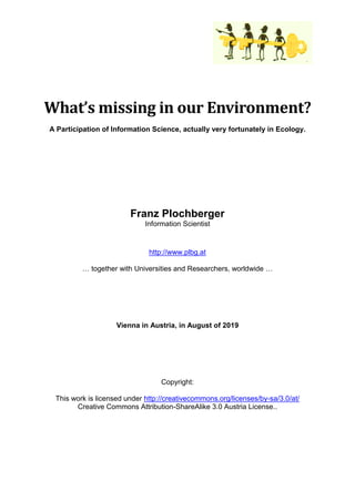 What’s missing in our Environment?
A Participation of Information Science, actually very fortunately in Ecology.
Franz Plochberger
Information Scientist
http://www.plbg.at
… together with Universities and Researchers, worldwide …
Vienna in Austria, in August of 2019
Copyright:
This work is licensed under http://creativecommons.org/licenses/by-sa/3.0/at/
Creative Commons Attribution-ShareAlike 3.0 Austria License..
 
