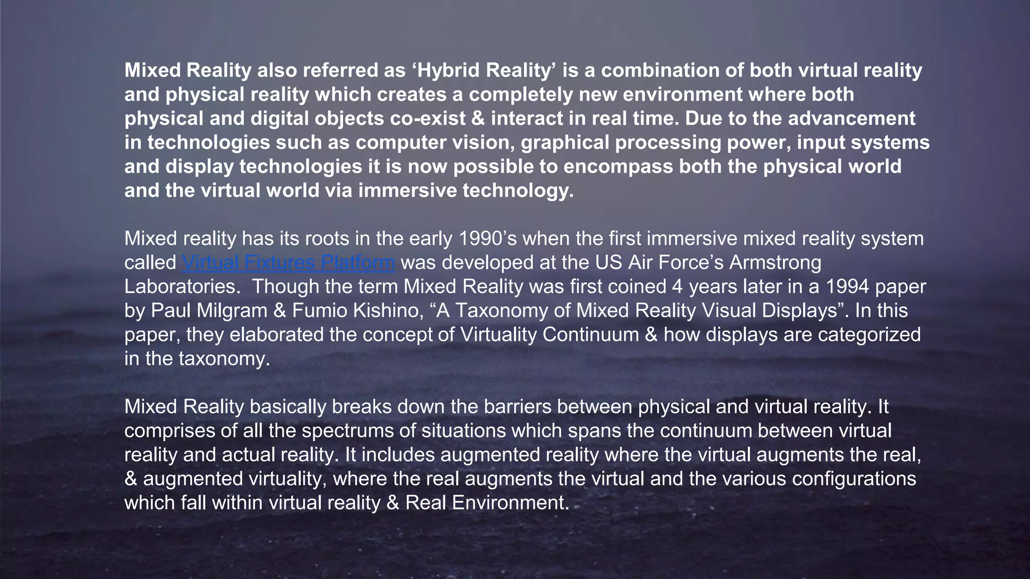 Mixed Reality also referred as ‘Hybrid Reality’ is a combination of both virtual reality
and physical reality which creates a completely new environment where both
physical and digital objects co-exist & interact in real time. Due to the advancement
in technologies such as computer vision, graphical processing power, input systems
and display technologies it is now possible to encompass both the physical world
and the virtual world via immersive technology.
Mixed reality has its roots in the early 1990’s when the first immersive mixed reality system
called Virtual Fixtures Platform was developed at the US Air Force’s Armstrong
Laboratories. Though the term Mixed Reality was first coined 4 years later in a 1994 paper
by Paul Milgram & Fumio Kishino, “A Taxonomy of Mixed Reality Visual Displays”. In this
paper, they elaborated the concept of Virtuality Continuum & how displays are categorized
in the taxonomy.
Mixed Reality basically breaks down the barriers between physical and virtual reality. It
comprises of all the spectrums of situations which spans the continuum between virtual
reality and actual reality. It includes augmented reality where the virtual augments the real,
& augmented virtuality, where the real augments the virtual and the various configurations
which fall within virtual reality & Real Environment.
 