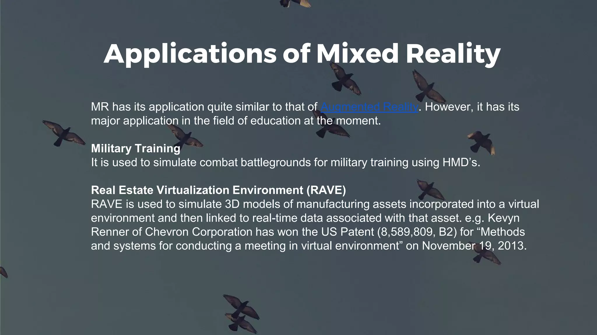Applications of Mixed Reality
MR has its application quite similar to that of Augmented Reality. However, it has its
major application in the field of education at the moment.
Military Training
It is used to simulate combat battlegrounds for military training using HMD’s.
Real Estate Virtualization Environment (RAVE)
RAVE is used to simulate 3D models of manufacturing assets incorporated into a virtual
environment and then linked to real-time data associated with that asset. e.g. Kevyn
Renner of Chevron Corporation has won the US Patent (8,589,809, B2) for “Methods
and systems for conducting a meeting in virtual environment” on November 19, 2013.
 
