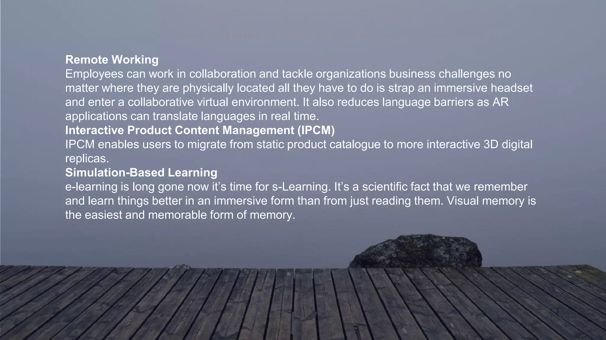 Remote Working
Employees can work in collaboration and tackle organizations business challenges no
matter where they are physically located all they have to do is strap an immersive headset
and enter a collaborative virtual environment. It also reduces language barriers as AR
applications can translate languages in real time.
Interactive Product Content Management (IPCM)
IPCM enables users to migrate from static product catalogue to more interactive 3D digital
replicas.
Simulation-Based Learning
e-learning is long gone now it’s time for s-Learning. It’s a scientific fact that we remember
and learn things better in an immersive form than from just reading them. Visual memory is
the easiest and memorable form of memory.
 