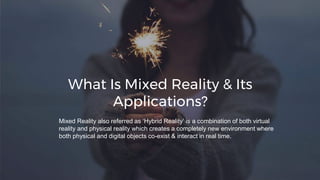 What Is Mixed Reality & Its
Applications?
Mixed Reality also referred as ‘Hybrid Reality’ is a combination of both virtual
reality and physical reality which creates a completely new environment where
both physical and digital objects co-exist & interact in real time.
 