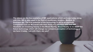 The above are the few examples of MR applications which we know today along
with this, MR is also used in the field of Healthcare, Aviation, Medical, &
Business etc. The true potential of the technology is yet to be explored.
Companies such as Microsoft with their HoloLens and Acer with their MR
Headsets are investing heavily in the Mixed Reality. Mixed Reality is no doubt the
future technology which will change our complete perception of technology as
we have it today. I am with them, are you?
 