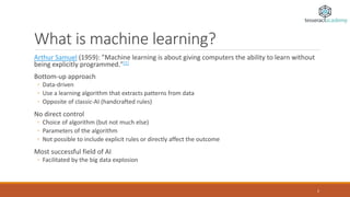 What is machine learning?
Arthur Samuel (1959): ”Machine learning is about giving computers the ability to learn without
being explicitly programmed."[1]
Bottom-up approach
◦ Data-driven
◦ Use a learning algorithm that extracts patterns from data
◦ Opposite of classic-AI (handcrafted rules)
No direct control
◦ Choice of algorithm (but not much else)
◦ Parameters of the algorithm
◦ Not possible to include explicit rules or directly affect the outcome
Most successful field of AI
◦ Facilitated by the big data explosion
2
 
