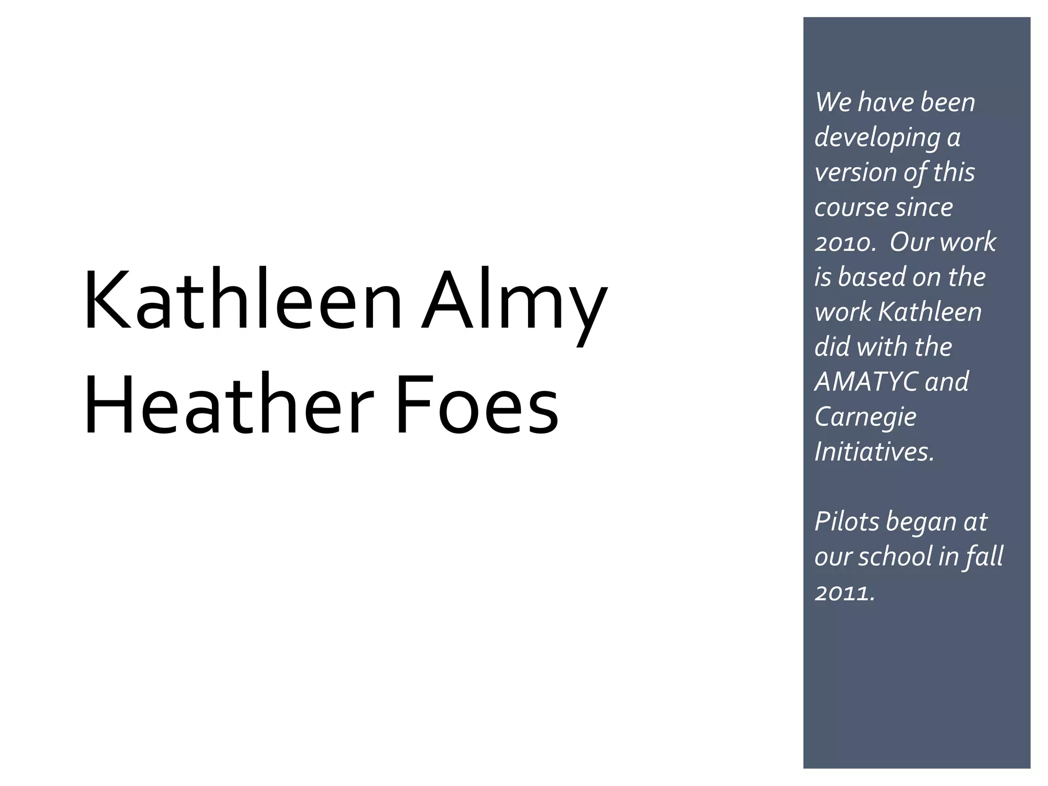 We have been
                developing a
                version of this
                course since
                2010. Our work

Kathleen Almy   is based on the
                work Kathleen
                did with the

Heather Foes    AMATYC and
                Carnegie
                Initiatives.

                Pilots began at
                our school in fall
                2011.
 