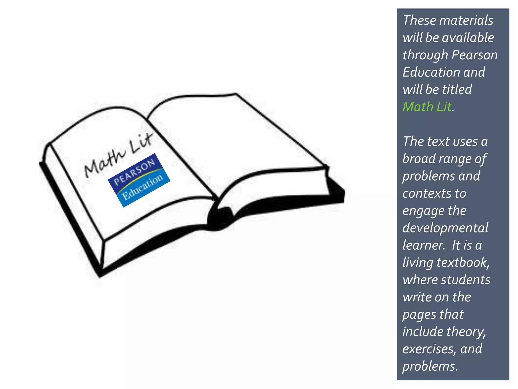 These materials
will be available
through Pearson
Education and
will be titled
Math Lit.

The text uses a
broad range of
problems and
contexts to
engage the
developmental
learner. It is a
living
textbook, where
students write on
the pages that
include
theory, exercises,
and problems.
 
