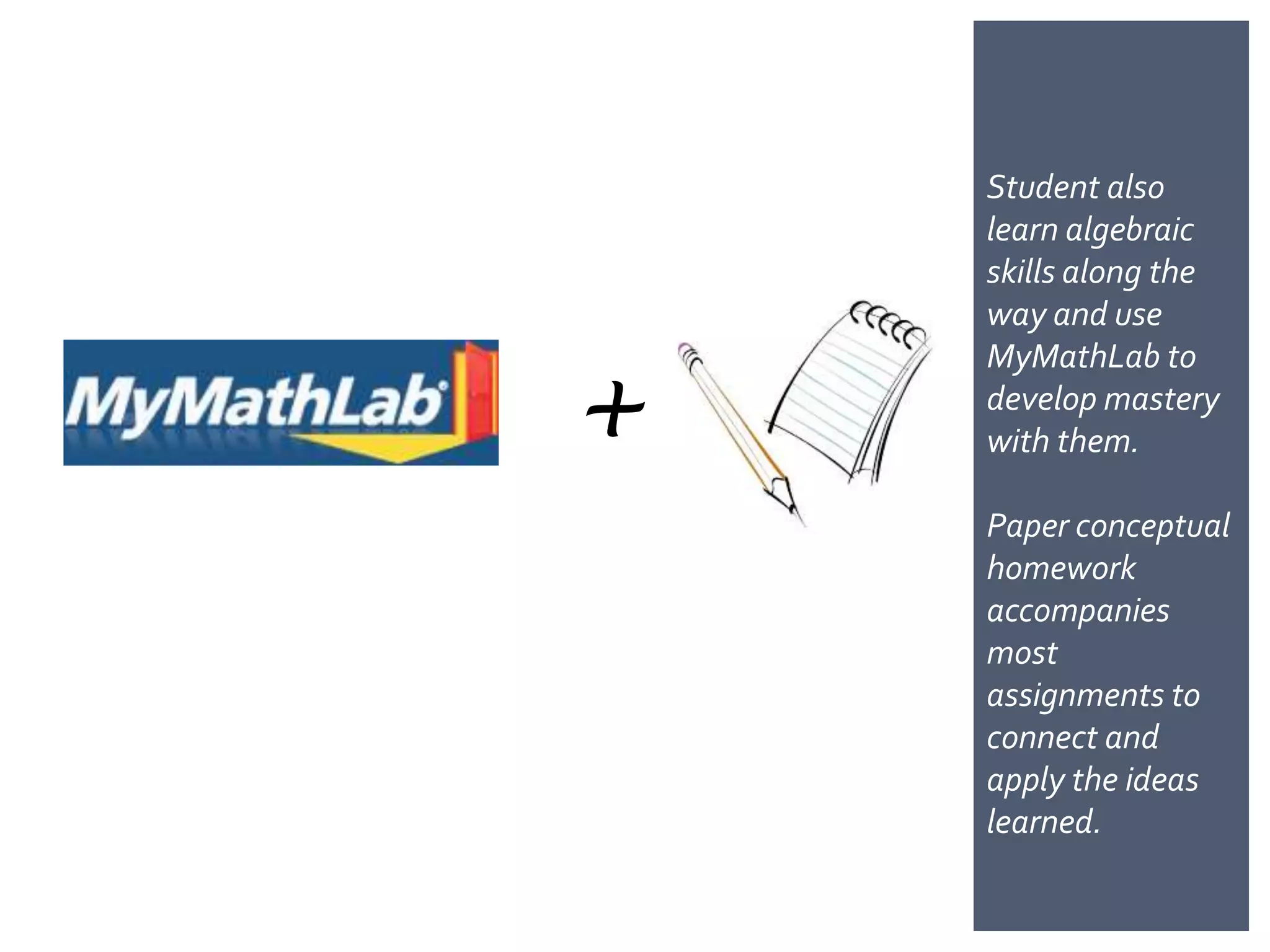 Student also
    learn algebraic
    skills along the
    way and use


+
    MyMathLab to
    develop mastery
    with them.

    Paper conceptual
    homework
    accompanies
    most
    assignments to
    connect and
    apply the ideas
    learned.
 