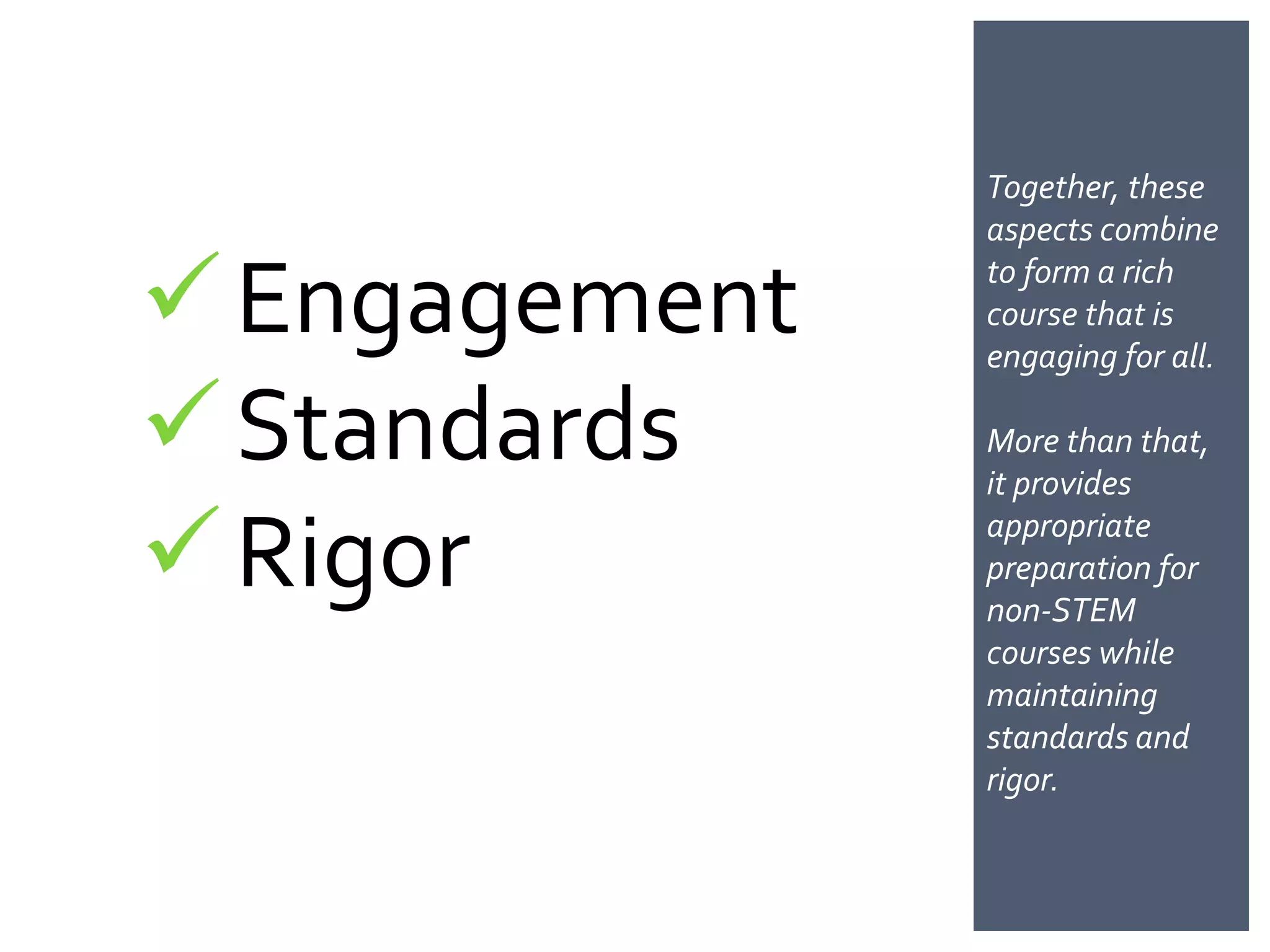 Together, these
               aspects combine

 Engagement   to form a rich
               course that is
               engaging for all.

 Standards    More than
               that, it provides

 Rigor        appropriate
               preparation for
               non-STEM
               courses while
               maintaining
               standards and
               rigor.
 