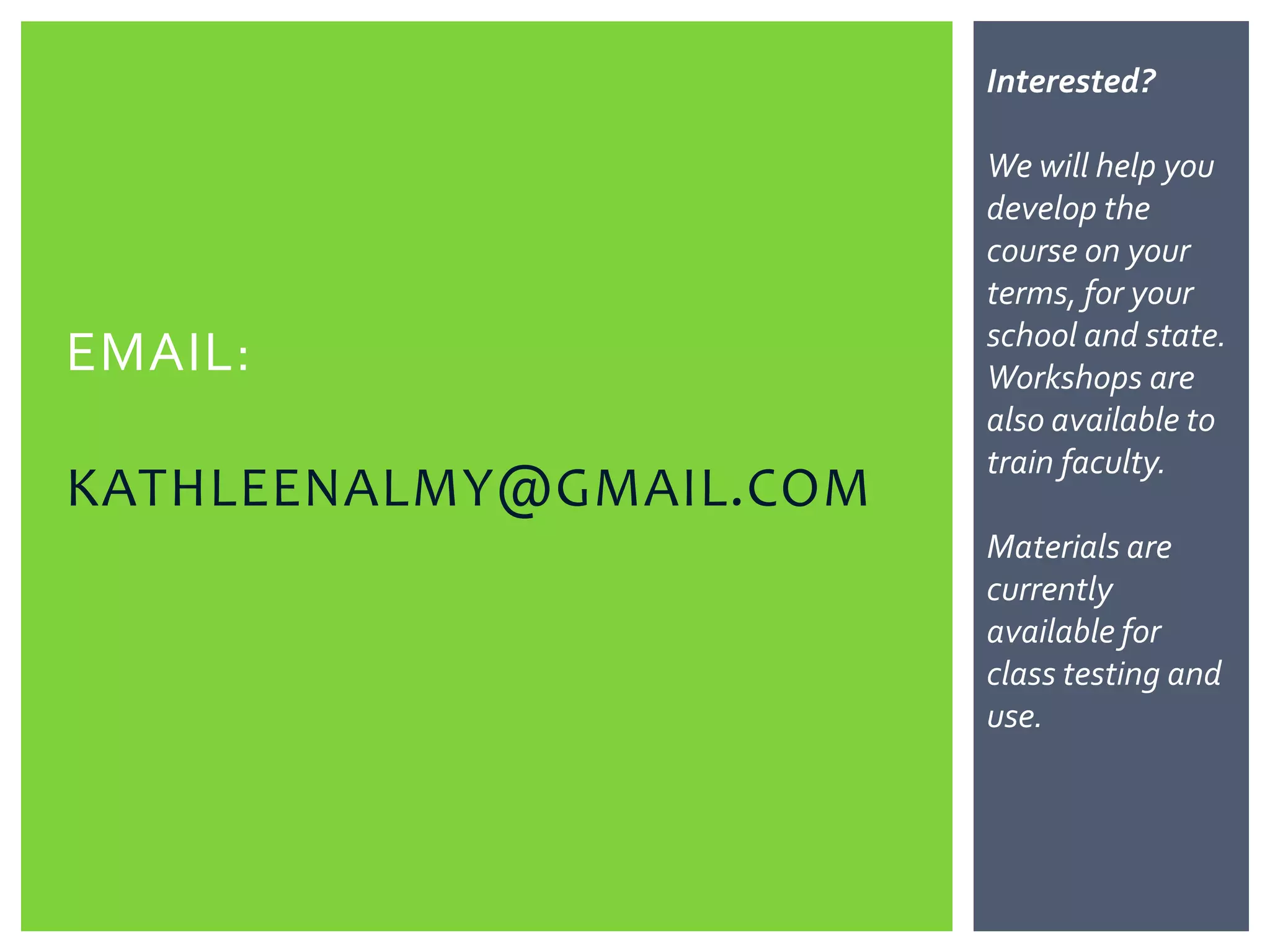 Interested?

                         We will help you
                         develop the
                         course on your
                         terms, for your
                         school and state.
EMAIL:                   Workshops are
                         also available to
                         train faculty.
KATHLEENALMY@GMAIL.COM
                         Materials are
                         currently
                         available for
                         class testing and
                         use. Contact
                         your Pearson rep
                         for a sampler of
                         the Math Lit
                         book.
 