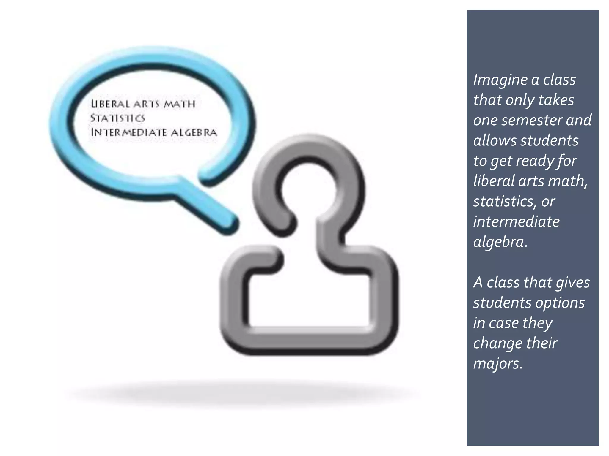 Imagine a class
that only takes
one semester and
allows students
to get ready for
liberal arts
math, statistics,
or intermediate
algebra.

A class that gives
students options
in case they
change their
majors.
 