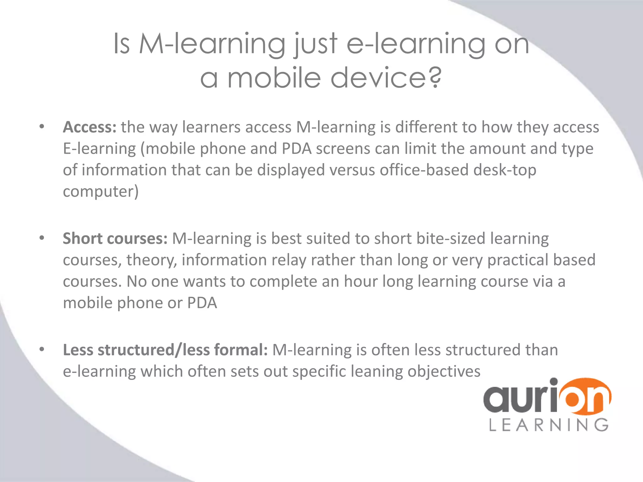 Is M-learning just e-learning on
a mobile device?
• Access: the way learners access M-learning is different to how they access
E-learning (mobile phone and PDA screens can limit the amount and type
of information that can be displayed versus office-based desk-top
computer)
• Short courses: M-learning is best suited to short bite-sized learning
courses, theory, information relay rather than long or very practical based
courses. No one wants to complete an hour long learning course via a
mobile phone or PDA
• Less structured/less formal: M-learning is often less structured than
e-learning which often sets out specific leaning objectives

 