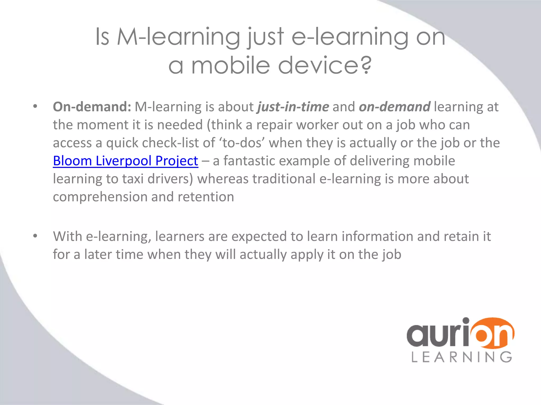 Is M-learning just e-learning on
a mobile device?
• On-demand: M-learning is about just-in-time and on-demand learning at
the moment it is needed (think a repair worker out on a job who can
access a quick check-list of ‘to-dos’ when they is actually or the job or the
Bloom Liverpool Project – a fantastic example of delivering mobile
learning to taxi drivers) whereas traditional e-learning is more about
comprehension and retention

• With e-learning, learners are expected to learn information and retain it
for a later time when they will actually apply it on the job

 