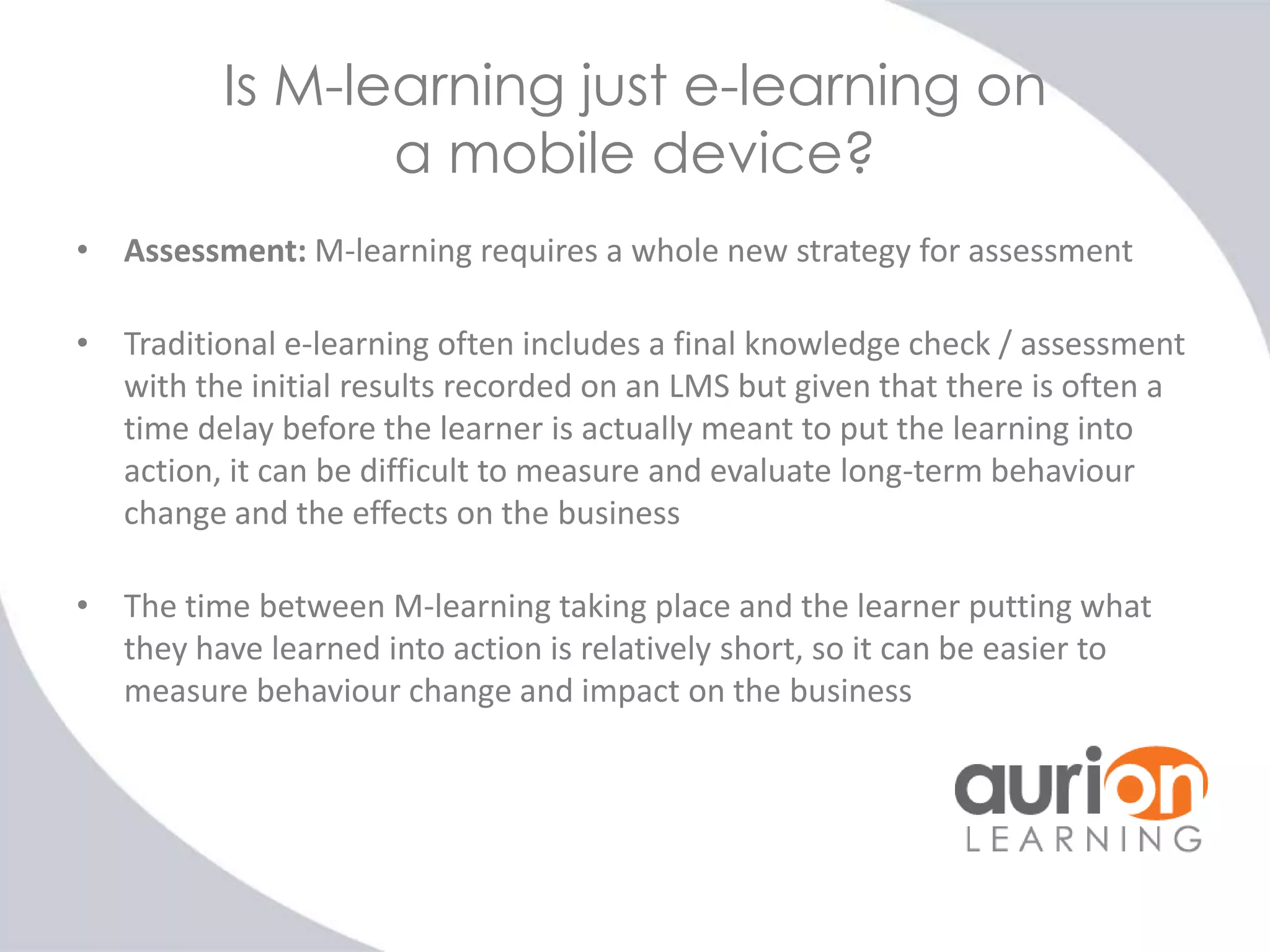 Is M-learning just e-learning on
a mobile device?
• Assessment: M-learning requires a whole new strategy for assessment

• Traditional e-learning often includes a final knowledge check / assessment
with the initial results recorded on an LMS but given that there is often a
time delay before the learner is actually meant to put the learning into
action, it can be difficult to measure and evaluate long-term behaviour
change and the effects on the business
• The time between M-learning taking place and the learner putting what
they have learned into action is relatively short, so it can be easier to
measure behaviour change and impact on the business

 