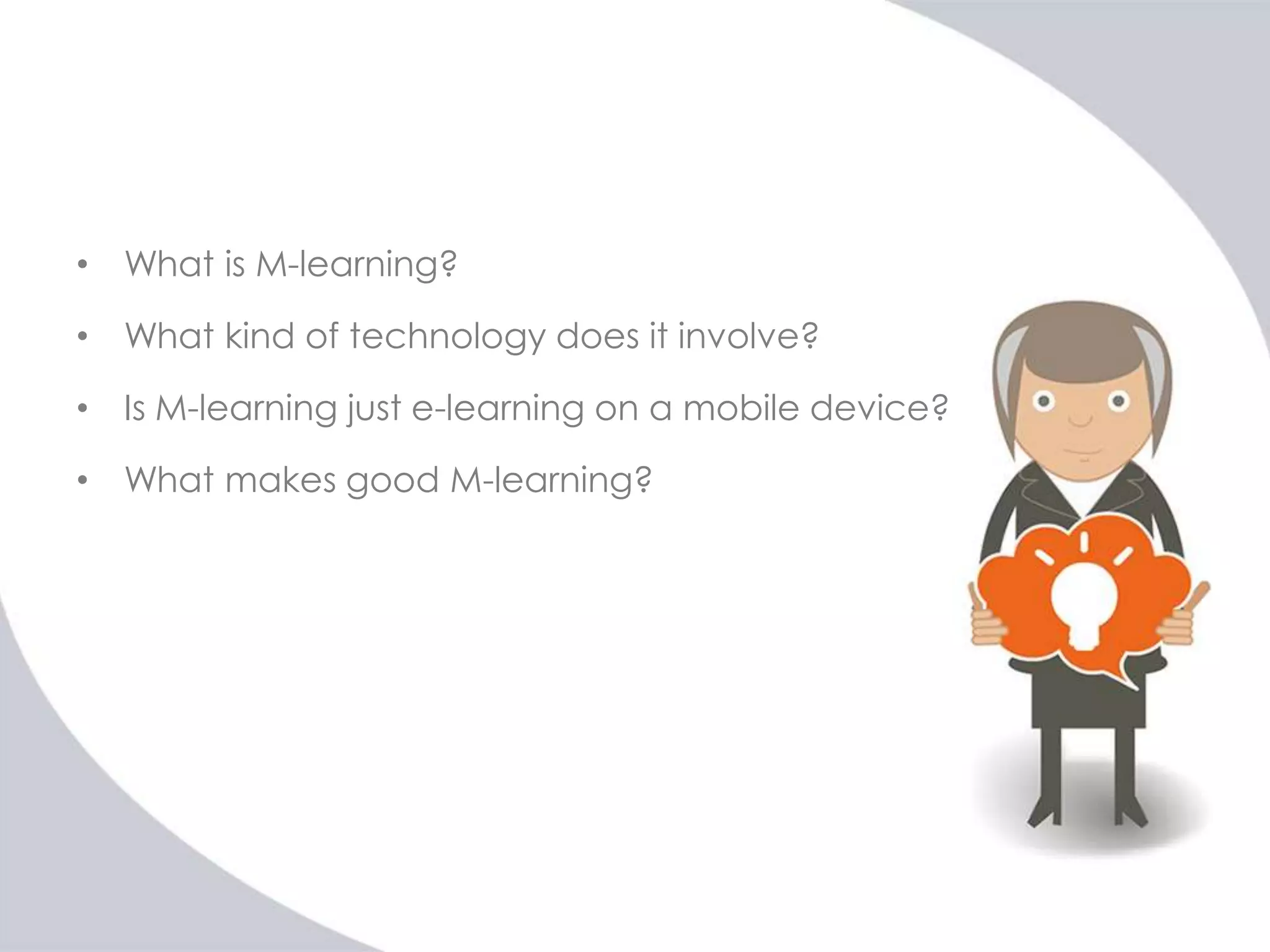 • What is M-learning?

• What kind of technology does it involve?
• Is M-learning just e-learning on a mobile device?
• What makes good M-learning?

 