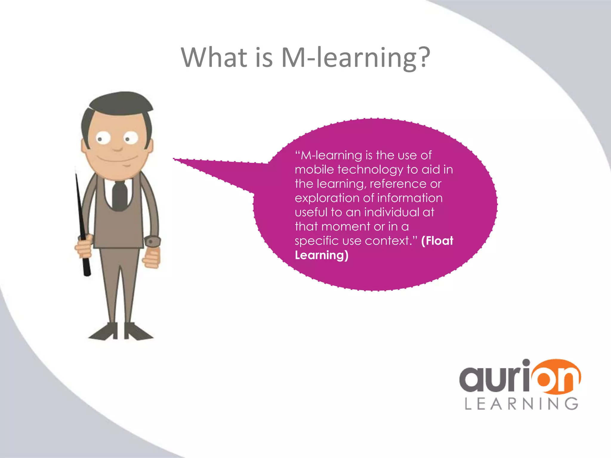 What is M-learning?
“M-learning is the use of
mobile technology to aid in
the learning, reference or
exploration of information
useful to an individual at
that moment or in a
specific use context.” (Float
Learning)

 