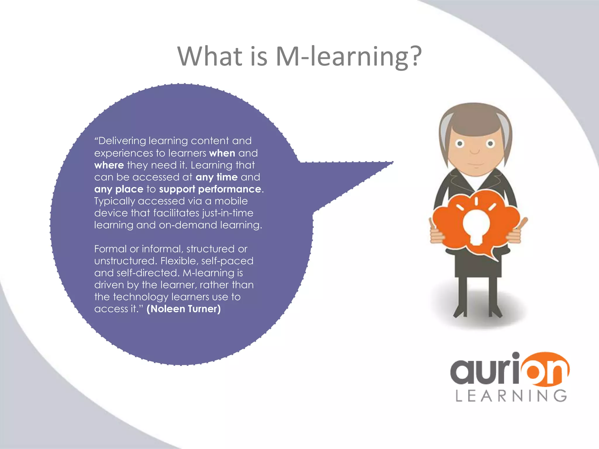 What is M-learning?
“Delivering learning content and
experiences to learners when and
where they need it. Learning that
can be accessed at any time and
any place to support performance.
Typically accessed via a mobile
device that facilitates just-in-time
learning and on-demand learning.
Formal or informal, structured or
unstructured. Flexible, self-paced
and self-directed. M-learning is
driven by the learner, rather than
the technology learners use to
access it.” (Noleen Turner)

 