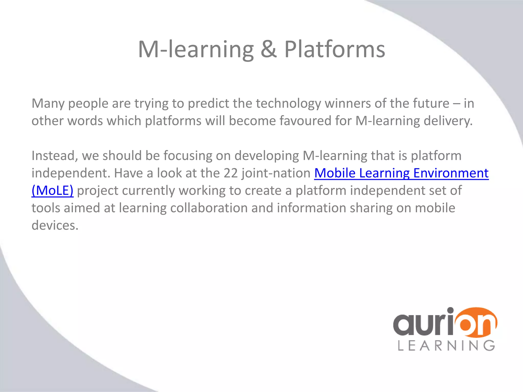 M-learning & Platforms
Many people are trying to predict the technology winners of the future – in
other words which platforms will become favoured for M-learning delivery.
Instead, we should be focusing on developing M-learning that is platform
independent. Have a look at the 22 joint-nation Mobile Learning Environment
(MoLE) project currently working to create a platform independent set of
tools aimed at learning collaboration and information sharing on mobile
devices.

 